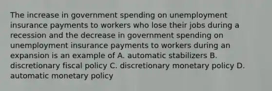 The increase in government spending on unemployment insurance payments to workers who lose their jobs during a recession and the decrease in government spending on unemployment insurance payments to workers during an expansion is an example of A. automatic stabilizers B. discretionary fiscal policy C. discretionary monetary policy D. automatic monetary policy