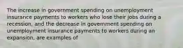 The increase in government spending on unemployment insurance payments to workers who lose their jobs during a recession, and the decrease in government spending on unemployment insurance payments to workers during an expansion, are examples of