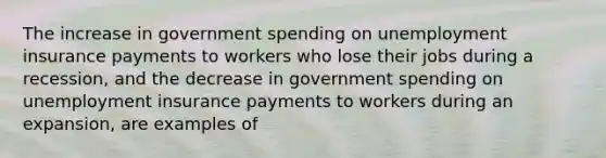 The increase in government spending on unemployment insurance payments to workers who lose their jobs during a recession, and the decrease in government spending on unemployment insurance payments to workers during an expansion, are examples of