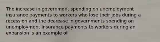 The increase in government spending on unemployment insurance payments to workers who lose their jobs during a recession and the decrease in governments spending on unemployment insurance payments to workers during an expansion is an example of