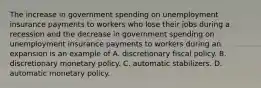 The increase in government spending on unemployment insurance payments to workers who lose their jobs during a recession and the decrease in government spending on unemployment insurance payments to workers during an expansion is an example of A. discretionary fiscal policy. B. discretionary monetary policy. C. automatic stabilizers. D. automatic monetary policy.