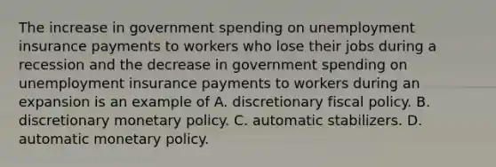 The increase in government spending on unemployment insurance payments to workers who lose their jobs during a recession and the decrease in government spending on unemployment insurance payments to workers during an expansion is an example of A. discretionary fiscal policy. B. discretionary monetary policy. C. automatic stabilizers. D. automatic monetary policy.