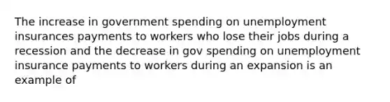 The increase in government spending on unemployment insurances payments to workers who lose their jobs during a recession and the decrease in gov spending on unemployment insurance payments to workers during an expansion is an example of