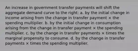 An increase in government transfer payments will shift the aggregate demand curve to the right: a. by the initial change in income arising from the change in transfer payment × the spending multiplier. b. by the initial change in consumption arising from the change in transfer payment × the spending multiplier. c. by the change in transfer payments × times the marginal propensity to consume. d. by the change in transfer payments × times the spending multiplier.