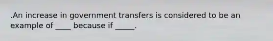 .An increase in government transfers is considered to be an example of ____ because if _____.