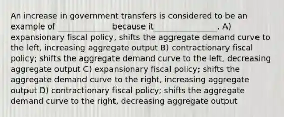 An increase in government transfers is considered to be an example of _____________ because it________________. A) expansionary fiscal policy, shifts the aggregate demand curve to the left, increasing aggregate output B) contractionary fiscal policy; shifts the aggregate demand curve to the left, decreasing aggregate output C) expansionary fiscal policy; shifts the aggregate demand curve to the right, increasing aggregate output D) contractionary fiscal policy; shifts the aggregate demand curve to the right, decreasing aggregate output