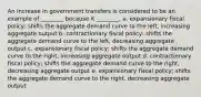 An increase in government transfers is considered to be an example of ________ because it ________. a. expansionary fiscal policy; shifts the aggregate demand curve to the left, increasing aggregate output b. contractionary fiscal policy; shifts the aggregate demand curve to the left, decreasing aggregate output c. expansionary fiscal policy; shifts the aggregate demand curve to the right, increasing aggregate output d. contractionary fiscal policy; shifts the aggregate demand curve to the right, decreasing aggregate output e. expansionary fiscal policy; shifts the aggregate demand curve to the right, decreasing aggregate output