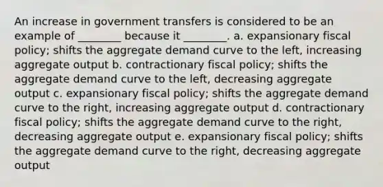 An increase in government transfers is considered to be an example of ________ because it ________. a. expansionary fiscal policy; shifts the aggregate demand curve to the left, increasing aggregate output b. contractionary fiscal policy; shifts the aggregate demand curve to the left, decreasing aggregate output c. expansionary fiscal policy; shifts the aggregate demand curve to the right, increasing aggregate output d. contractionary fiscal policy; shifts the aggregate demand curve to the right, decreasing aggregate output e. expansionary fiscal policy; shifts the aggregate demand curve to the right, decreasing aggregate output