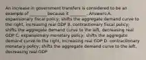 An increase in government transfers is considered to be an example of ________ because it ________. Answers:A. expansionary fiscal policy; shifts the aggregate demand curve to the right, increasing real GDP B. contractionary fiscal policy; shifts the aggregate demand curve to the left, decreasing real GDP C. expansionary monetary policy; shifts the aggregate demand curve to the right, increasing real GDP D. contractionary monetary policy; shifts the aggregate demand curve to the left, decreasing real GDP