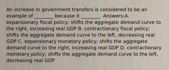 An increase in government transfers is considered to be an example of ________ because it ________. Answers:A. expansionary <a href='https://www.questionai.com/knowledge/kPTgdbKdvz-fiscal-policy' class='anchor-knowledge'>fiscal policy</a>; shifts the aggregate demand curve to the right, increasing real GDP B. contractionary fiscal policy; shifts the aggregate demand curve to the left, decreasing real GDP C. expansionary <a href='https://www.questionai.com/knowledge/kEE0G7Llsx-monetary-policy' class='anchor-knowledge'>monetary policy</a>; shifts the aggregate demand curve to the right, increasing real GDP D. contractionary monetary policy; shifts the aggregate demand curve to the left, decreasing real GDP