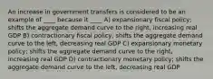 An increase in government transfers is considered to be an example of ____ because it ____ A) expansionary fiscal policy; shifts the aggregate demand curve to the right, increasing real GDP B) contractionary fiscal policy; shifts the aggregate demand curve to the left, decreasing real GDP C) expansionary monetary policy; shifts the aggregate demand curve to the right, increasing real GDP D) contractionary monetary policy; shifts the aggregate demand curve to the left, decreasing real GDP