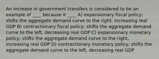 An increase in government transfers is considered to be an example of ____ because it ____ A) expansionary fiscal policy; shifts the aggregate demand curve to the right, increasing real GDP B) contractionary fiscal policy; shifts the aggregate demand curve to the left, decreasing real GDP C) expansionary monetary policy; shifts the aggregate demand curve to the right, increasing real GDP D) contractionary monetary policy; shifts the aggregate demand curve to the left, decreasing real GDP