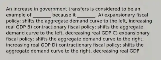 An increase in government transfers is considered to be an example of ________ because it ________. A) expansionary fiscal policy; shifts the aggregate demand curve to the left, increasing real GDP B) contractionary fiscal policy; shifts the aggregate demand curve to the left, decreasing real GDP C) expansionary fiscal policy; shifts the aggregate demand curve to the right, increasing real GDP D) contractionary fiscal policy; shifts the aggregate demand curve to the right, decreasing real GDP