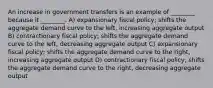 An increase in government transfers is an example of ________ because it ________. A) expansionary fiscal policy; shifts the aggregate demand curve to the left, increasing aggregate output B) contractionary fiscal policy; shifts the aggregate demand curve to the left, decreasing aggregate output C) expansionary fiscal policy; shifts the aggregate demand curve to the right, increasing aggregate output D) contractionary fiscal policy; shifts the aggregate demand curve to the right, decreasing aggregate output