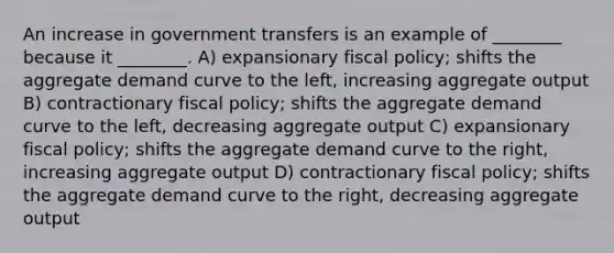 An increase in government transfers is an example of ________ because it ________. A) expansionary <a href='https://www.questionai.com/knowledge/kPTgdbKdvz-fiscal-policy' class='anchor-knowledge'>fiscal policy</a>; shifts the aggregate demand curve to the left, increasing aggregate output B) contractionary fiscal policy; shifts the aggregate demand curve to the left, decreasing aggregate output C) expansionary fiscal policy; shifts the aggregate demand curve to the right, increasing aggregate output D) contractionary fiscal policy; shifts the aggregate demand curve to the right, decreasing aggregate output