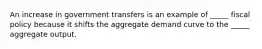 An increase in government transfers is an example of _____ fiscal policy because it shifts the aggregate demand curve to the _____ aggregate output.