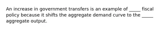 An increase in government transfers is an example of _____ fiscal policy because it shifts the aggregate demand curve to the _____ aggregate output.