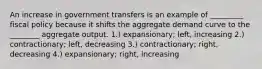 An increase in government transfers is an example of _________ fiscal policy because it shifts the aggregate demand curve to the ________ aggregate output. 1.) expansionary; left, increasing 2.) contractionary; left, decreasing 3.) contractionary; right, decreasing 4.) expansionary; right, increasing