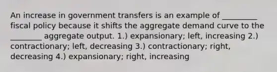 An increase in government transfers is an example of _________ <a href='https://www.questionai.com/knowledge/kPTgdbKdvz-fiscal-policy' class='anchor-knowledge'>fiscal policy</a> because it shifts the aggregate demand curve to the ________ aggregate output. 1.) expansionary; left, increasing 2.) contractionary; left, decreasing 3.) contractionary; right, decreasing 4.) expansionary; right, increasing