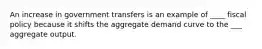 An increase in government transfers is an example of ____ fiscal policy because it shifts the aggregate demand curve to the ___ aggregate output.