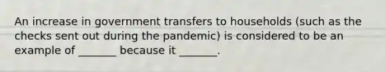 An increase in government transfers to households (such as the checks sent out during the pandemic) is considered to be an example of _______ because it _______.