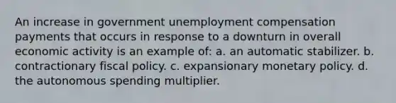 An increase in government unemployment compensation payments that occurs in response to a downturn in overall economic activity is an example of: a. an automatic stabilizer. b. contractionary fiscal policy. c. expansionary monetary policy. d. the autonomous spending multiplier.