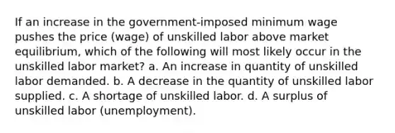 If an increase in the government-imposed minimum wage pushes the price (wage) of unskilled labor above market equilibrium, which of the following will most likely occur in the unskilled labor market? a. An increase in quantity of unskilled labor demanded. b. A decrease in the quantity of unskilled labor supplied. c. A shortage of unskilled labor. d. A surplus of unskilled labor (unemployment).