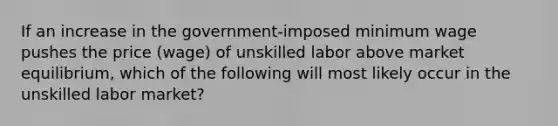 If an increase in the government-imposed minimum wage pushes the price (wage) of unskilled labor above market equilibrium, which of the following will most likely occur in the unskilled labor market?