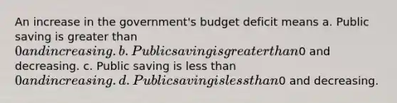 An increase in the government's budget deficit means a. Public saving is greater than 0 and increasing. b. Public saving is greater than0 and decreasing. c. Public saving is less than 0 and increasing. d. Public saving is less than0 and decreasing.