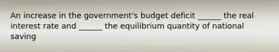 An increase in the government's budget deficit ______ the real interest rate and ______ the equilibrium quantity of national saving