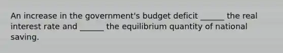 An increase in the government's budget deficit ______ the real interest rate and ______ the equilibrium quantity of national saving.