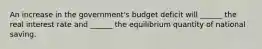 An increase in the government's budget deficit will ______ the real interest rate and ______ the equilibrium quantity of national saving.