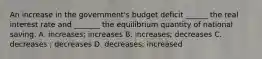 An increase in the government's budget deficit ______ the real interest rate and _______ the equilibrium quantity of national saving. A. increases; increases B. increases; decreases C. decreases ; decreases D. decreases; increased