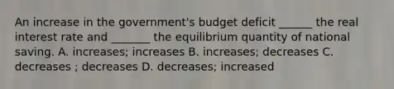 An increase in the government's budget deficit ______ the real interest rate and _______ the equilibrium quantity of national saving. A. increases; increases B. increases; decreases C. decreases ; decreases D. decreases; increased