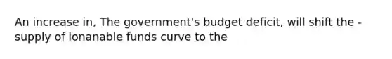 An increase in, The government's budget deficit, will shift the -supply of lonanable funds curve to the