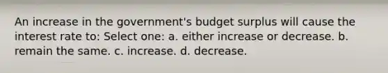 An increase in the government's budget surplus will cause the interest rate to: Select one: a. either increase or decrease. b. remain the same. c. increase. d. decrease.