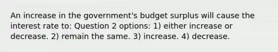 An increase in the government's budget surplus will cause the interest rate to: Question 2 options: 1) either increase or decrease. 2) remain the same. 3) increase. 4) decrease.