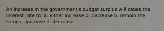 An increase in the government's budget surplus will cause the interest rate to: a. either increase or decrease b. remain the same c. increase d. decrease