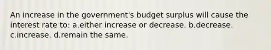 An increase in the government's budget surplus will cause the interest rate to: a.either increase or decrease. b.decrease. c.increase. d.remain the same.