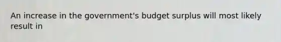 An increase in the government's budget surplus will most likely result in