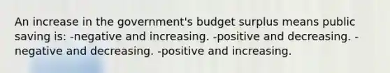 An increase in the government's budget surplus means public saving is: -negative and increasing. -positive and decreasing. -negative and decreasing. -positive and increasing.