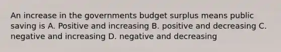 An increase in the governments budget surplus means public saving is A. Positive and increasing B. positive and decreasing C. negative and increasing D. negative and decreasing