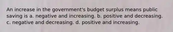 An increase in the government's budget surplus means public saving is a. negative and increasing. b. positive and decreasing. c. negative and decreasing. d. positive and increasing.