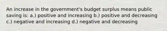 An increase in the government's budget surplus means public saving is: a.) positive and increasing b.) positive and decreasing c.) negative and increasing d.) negative and decreasing