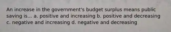 An increase in the government's budget surplus means public saving is... a. positive and increasing b. positive and decreasing c. negative and increasing d. negative and decreasing