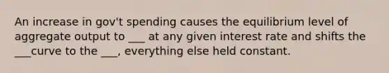 An increase in gov't spending causes the equilibrium level of aggregate output to ___ at any given interest rate and shifts the ___curve to the ___, everything else held constant.