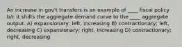 An increase in gov't transfers is an example of ____ fiscal policy b/c it shifts the aggregate demand curve to the ____ aggregate output. A) expansionary; left, increasing B) contractionary; left, decreasing C) expansionary; right, increasing D) contractionary; right, decreasing