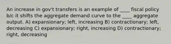 An increase in gov't transfers is an example of ____ fiscal policy b/c it shifts the aggregate demand curve to the ____ aggregate output. A) expansionary; left, increasing B) contractionary; left, decreasing C) expansionary; right, increasing D) contractionary; right, decreasing