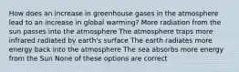 How does an increase in greenhouse gases in the atmosphere lead to an increase in global warming? More radiation from the sun passes into the atmosphere The atmosphere traps more infrared radiated by earth's surface The earth radiates more energy back into the atmosphere The sea absorbs more energy from the Sun None of these options are correct