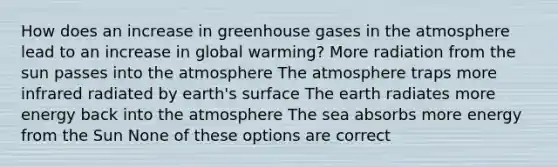 How does an increase in greenhouse gases in the atmosphere lead to an increase in global warming? More radiation from the sun passes into the atmosphere The atmosphere traps more infrared radiated by earth's surface The earth radiates more energy back into the atmosphere The sea absorbs more energy from the Sun None of these options are correct